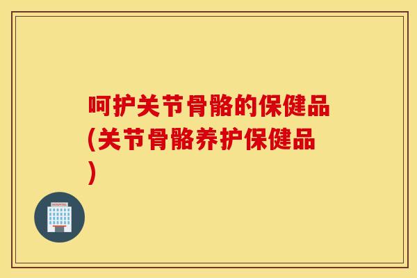 呵护关节骨骼的保健品(关节骨骼养护保健品)
