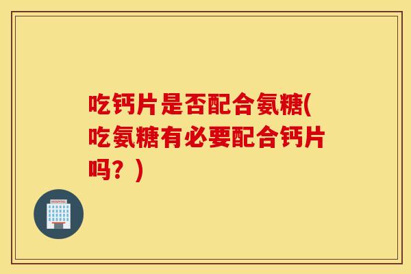 吃钙片是否配合氨糖(吃氨糖有必要配合钙片吗？)