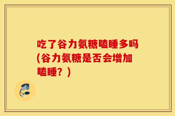 吃了谷力氨糖瞌睡多吗(谷力氨糖是否会增加瞌睡？)