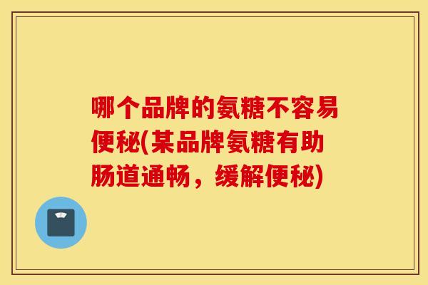 哪个品牌的氨糖不容易便秘(某品牌氨糖有助肠道通畅，缓解便秘)