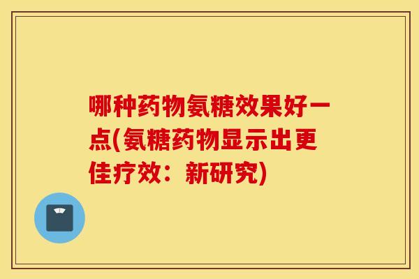哪种药物氨糖效果好一点(氨糖药物显示出更佳疗效：新研究)