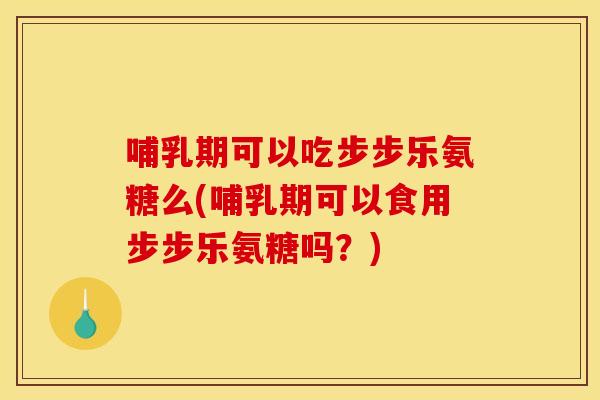 哺乳期可以吃步步乐氨糖么(哺乳期可以食用步步乐氨糖吗？)