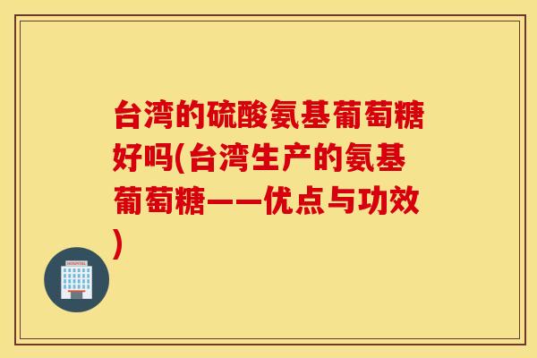 台湾的硫酸氨基葡萄糖好吗(台湾生产的氨基葡萄糖——优点与功效)