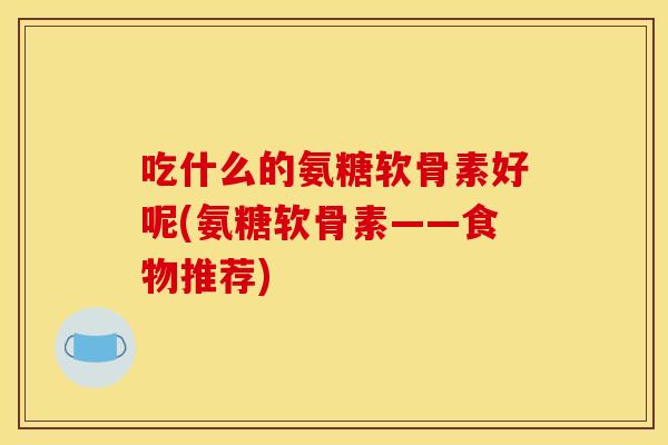 吃什么的氨糖软骨素好呢(氨糖软骨素——食物推荐)