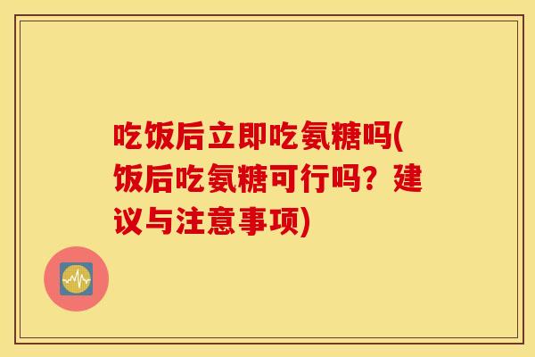 吃饭后立即吃氨糖吗(饭后吃氨糖可行吗？建议与注意事项)