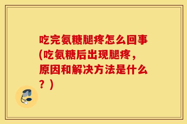 吃完氨糖腿疼怎么回事(吃氨糖后出现腿疼，原因和解决方法是什么？)