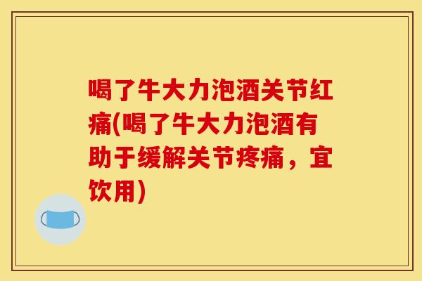 喝了牛大力泡酒关节红痛(喝了牛大力泡酒有助于缓解关节疼痛，宜饮用)