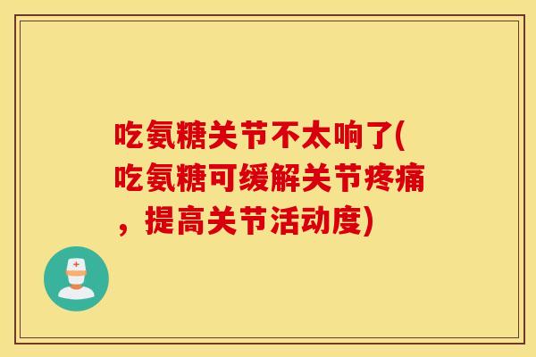 吃氨糖关节不太响了(吃氨糖可缓解关节疼痛，提高关节活动度)