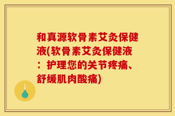 和真源软骨素艾灸保健液(软骨素艾灸保健液：护理您的关节疼痛、舒缓肌肉酸痛)
