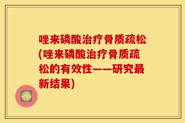 唑来磷酸治疗骨质疏松(唑来磷酸治疗骨质疏松的有效性——研究最新结果)