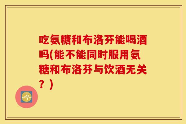 吃氨糖和布洛芬能喝酒吗(能不能同时服用氨糖和布洛芬与饮酒无关？)