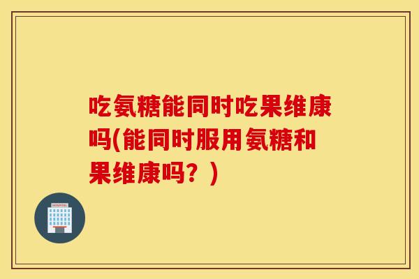 吃氨糖能同时吃果维康吗(能同时服用氨糖和果维康吗？)