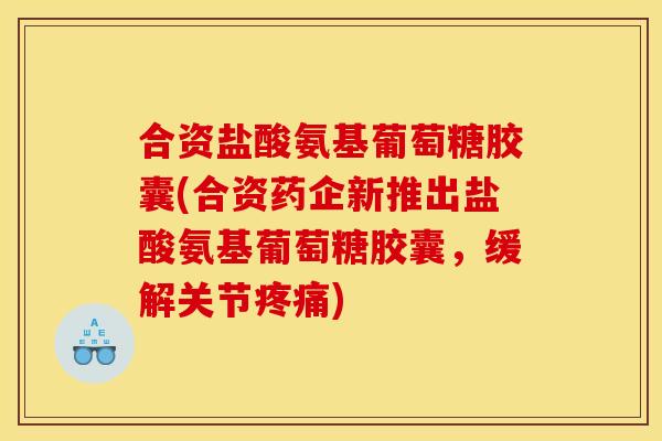 合资盐酸氨基葡萄糖胶囊(合资药企新推出盐酸氨基葡萄糖胶囊，缓解关节疼痛)