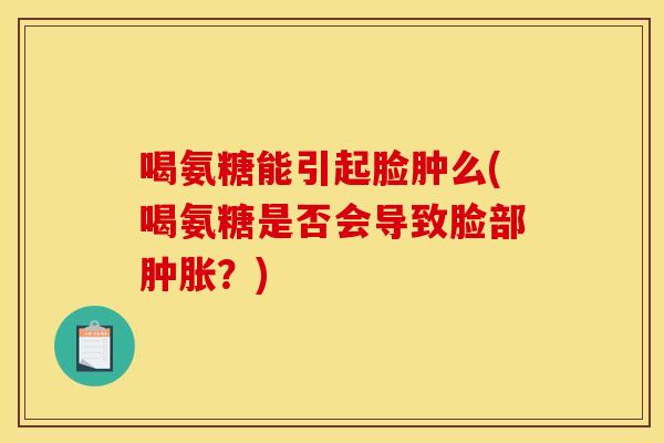 喝氨糖能引起脸肿么(喝氨糖是否会导致脸部肿胀？)