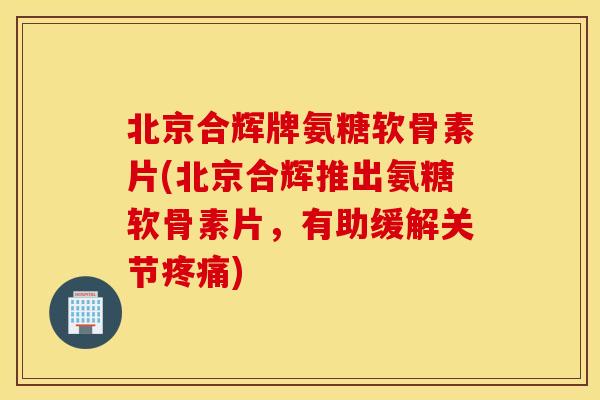 北京合辉牌氨糖软骨素片(北京合辉推出氨糖软骨素片，有助缓解关节疼痛)