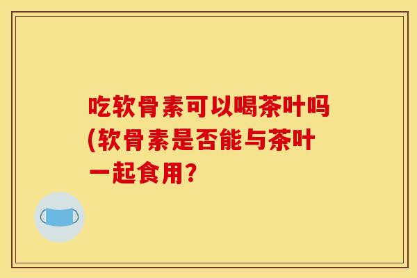 吃软骨素可以喝茶叶吗(软骨素是否能与茶叶一起食用？