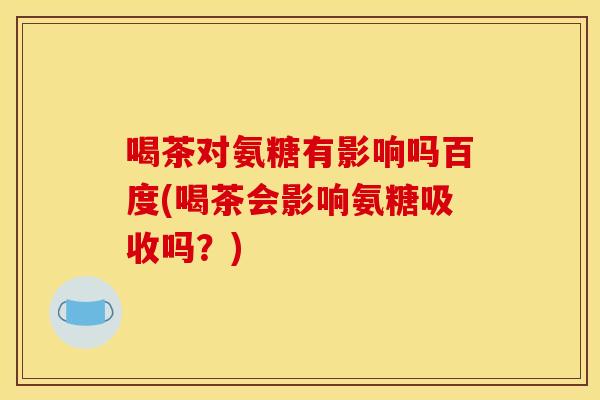 喝茶对氨糖有影响吗百度(喝茶会影响氨糖吸收吗？)