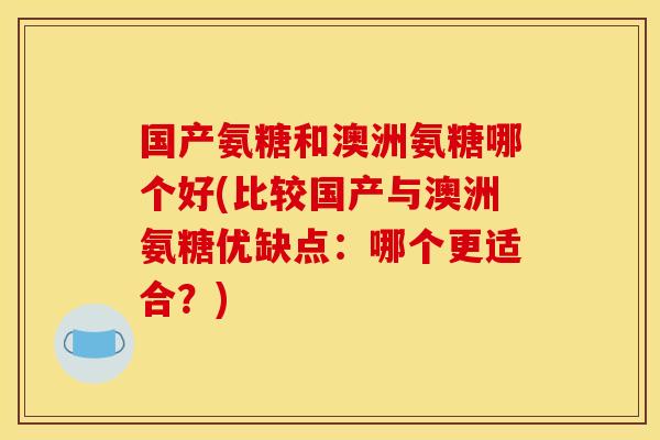 国产氨糖和澳洲氨糖哪个好(比较国产与澳洲氨糖优缺点：哪个更适合？)