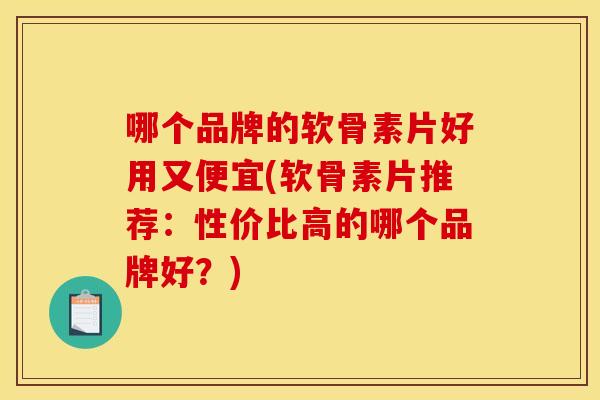 哪个品牌的软骨素片好用又便宜(软骨素片推荐：性价比高的哪个品牌好？)