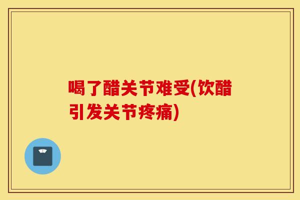 喝了醋关节难受(饮醋引发关节疼痛)