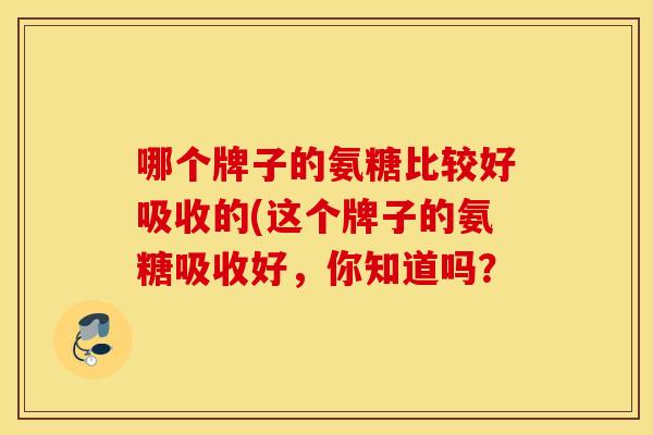 哪个牌子的氨糖比较好吸收的(这个牌子的氨糖吸收好，你知道吗？