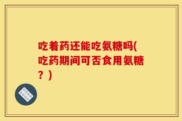 吃着药还能吃氨糖吗(吃药期间可否食用氨糖？)