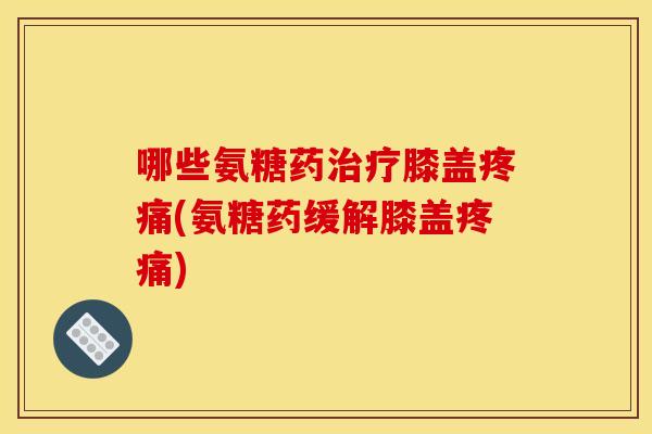 哪些氨糖药治疗膝盖疼痛(氨糖药缓解膝盖疼痛)