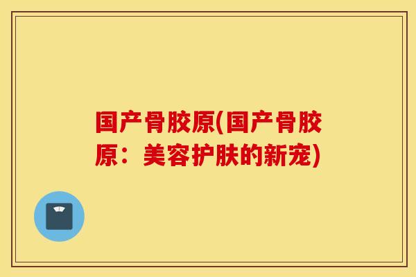 国产骨胶原(国产骨胶原：美容护肤的新宠)