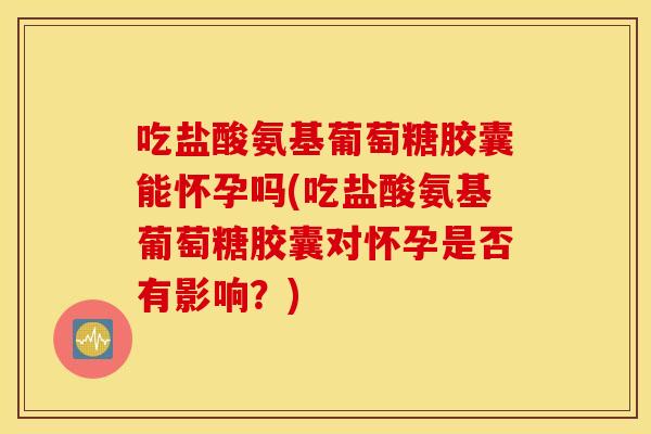 吃盐酸氨基葡萄糖胶囊能怀孕吗(吃盐酸氨基葡萄糖胶囊对怀孕是否有影响？)