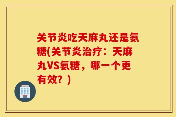 关节炎吃天麻丸还是氨糖(关节炎治疗：天麻丸VS氨糖，哪一个更有效？)