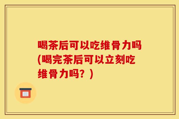 喝茶后可以吃维骨力吗(喝完茶后可以立刻吃维骨力吗？)