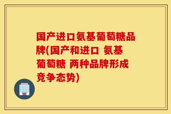 国产进口氨基葡萄糖品牌(国产和进口 氨基葡萄糖 两种品牌形成竞争态势)