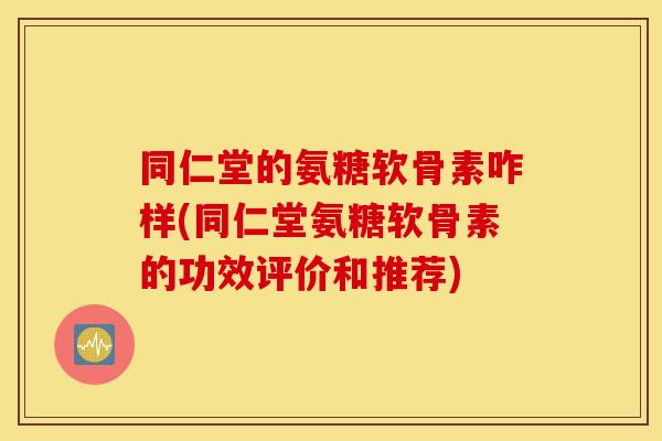 同仁堂的氨糖软骨素咋样(同仁堂氨糖软骨素的功效评价和推荐) 同仁堂的氨糖软骨素咋样(同仁堂氨糖软骨素的功效评价和推荐)