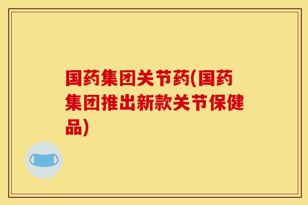 国药集团关节药(国药集团推出新款关节保健品) 国药集团关节药(国药集团推出新款关节保健品)