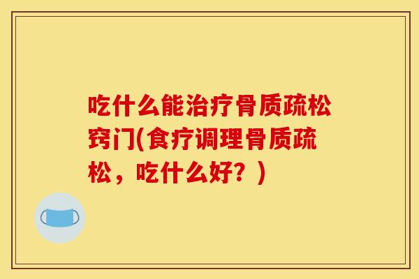 吃什么能治疗骨质疏松窍门(食疗调理骨质疏松,吃什么好?) 吃什么能治疗骨质疏松窍门(食疗调理骨质疏松,吃什么好?)