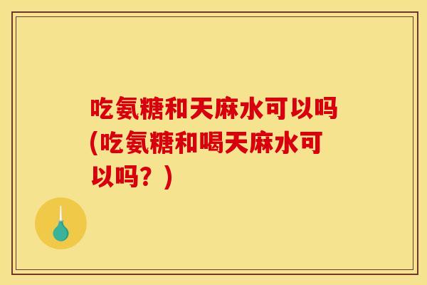 吃氨糖和天麻水可以吗(吃氨糖和喝天麻水可以吗？)