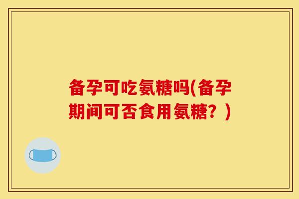 备孕可吃氨糖吗(备孕期间可否食用氨糖？)