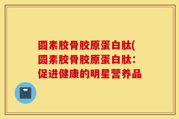 圆素胶骨胶原蛋白肽(圆素胶骨胶原蛋白肽：促进健康的明星营养品