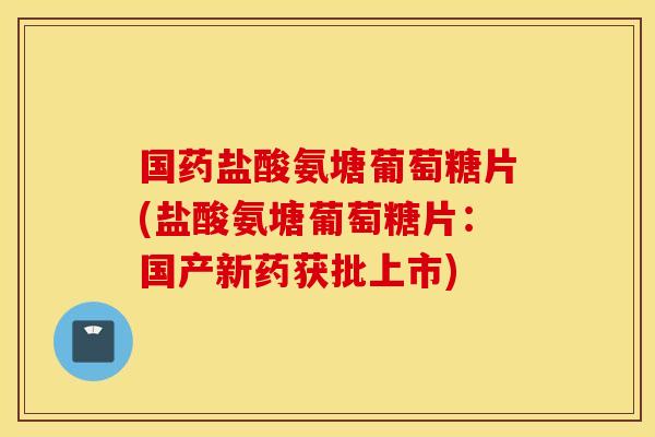 国药盐酸氨塘葡萄糖片(盐酸氨塘葡萄糖片:国产新药获批上市) 国药盐酸氨塘葡萄糖片(盐酸氨塘葡萄糖片:国产新药获批上市)