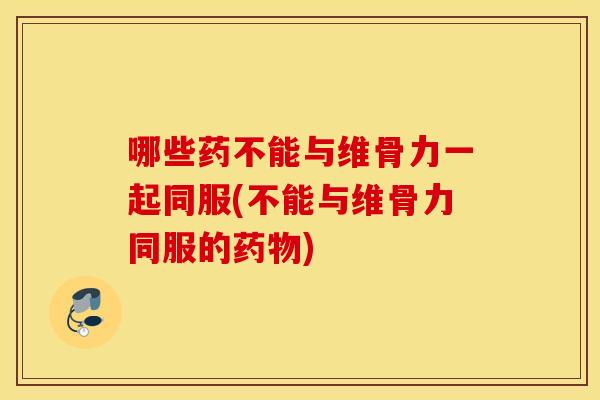 哪些药不能与维骨力一起同服(不能与维骨力同服的药物)