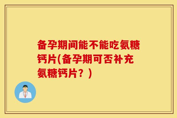 备孕期间能不能吃氨糖钙片(备孕期可否补充氨糖钙片?) 备孕期间能不能吃氨糖钙片(备孕期可否补充氨糖钙片?)