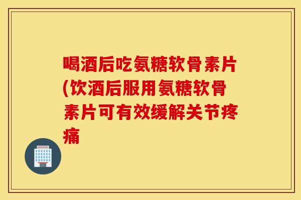喝酒后吃氨糖软骨素片(饮酒后服用氨糖软骨素片可有效缓解关节疼痛 喝酒后吃氨糖软骨素片(饮酒后服用氨糖软骨素片可有效缓解关节疼痛