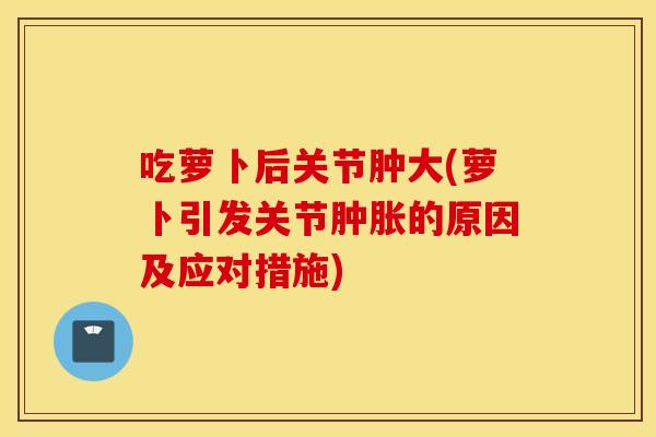 吃萝卜后关节肿大(萝卜引发关节肿胀的原因及应对措施)
