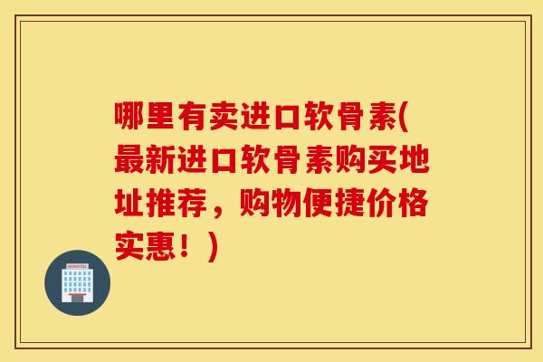 哪里有卖进口软骨素(最新进口软骨素购买地址推荐，购物便捷价格实惠！)