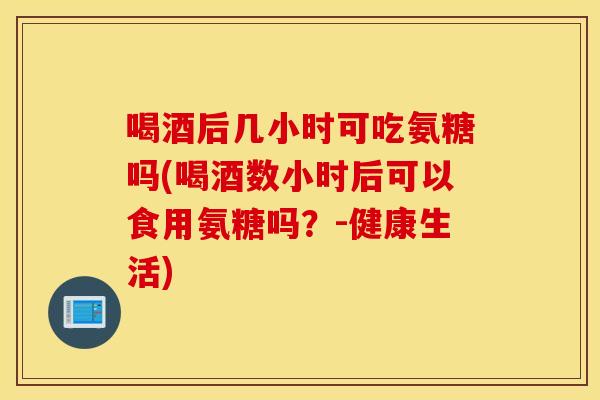 喝酒后几小时可吃氨糖吗(喝酒数小时后可以食用氨糖吗？-健康生活)
