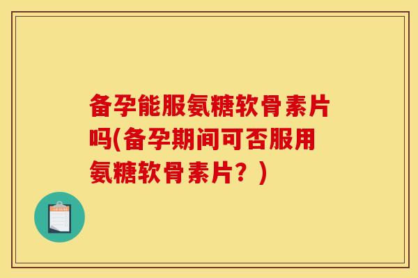 备孕能服氨糖软骨素片吗(备孕期间可否服用氨糖软骨素片？)