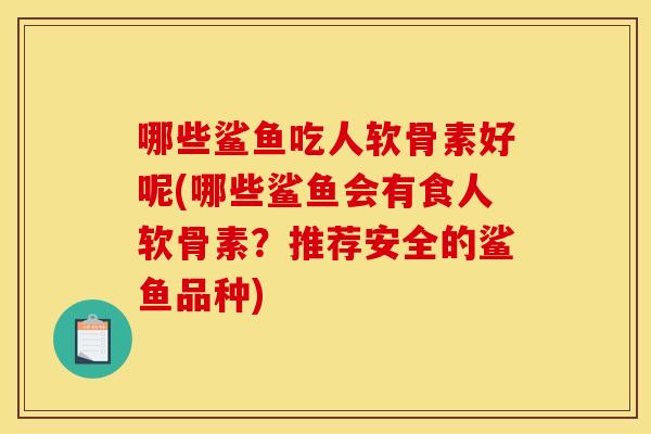 哪些鲨鱼吃人软骨素好呢(哪些鲨鱼会有食人软骨素？推荐安全的鲨鱼品种)