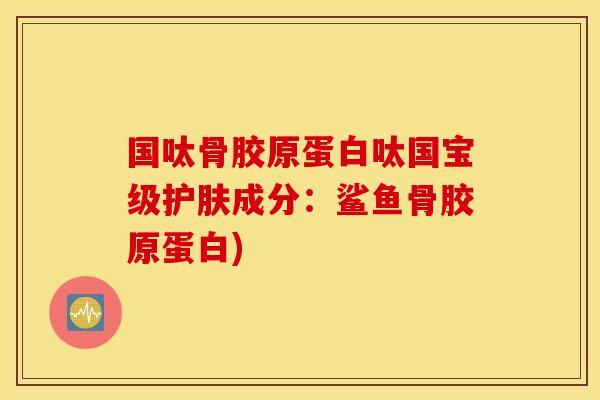 国呔骨胶原蛋白呔国宝级护肤成分：鲨鱼骨胶原蛋白)