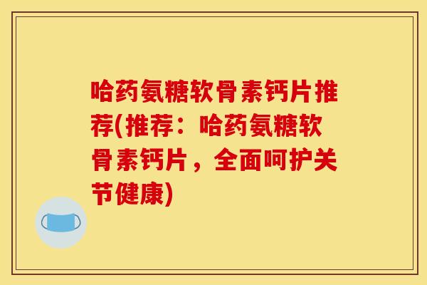 哈药氨糖软骨素钙片推荐(推荐：哈药氨糖软骨素钙片，全面呵护关节健康)