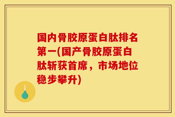 国内骨胶原蛋白肽排名第一(国产骨胶原蛋白肽斩获首席，市场地位稳步攀升)